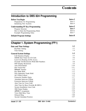 Page 120Contents
Introduction to DBS 824 Programming
Before You BeginIntro-3Preparations for Programming
Intro-3Initializing New SystemsIntro-4
Understanding FF Key ProgrammingIntro-5Program Structure
Intro 5How to Enter the Programming Mode
Intro-6Example Programming Entry
Intro-7
Default Program SettingsIntro-8
Chapter 1. System Programming (FFI)
Date and Time SettingsDay/Date Setting
Time Setting
General System SettingsCall Duration Display
SMDR Start Timer for CO Calls
Least Cost Routing (LCR) Access...