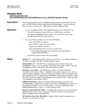 Page 13DBS Release Notes
CPC S/M Version 2 0Panasonc@April 2 1996
Handset Mute
44-Serves phones only
CPC-All/B Version 8 0, CPC-S/M Version 2 0, or CPC-EX Versron 10 only
DescriptionWhile using the handset (not on speaker) durmg a phone conversatron, you can
press the MUTE key to block audio path to the other party -- you can still hear
them, but they can’t hear you
This feature IS called “Handset Mute ”
Operation1To turn on Handset Mute while using the handset, press the MUTE key
lThe MUTE indicator lamp (LED...