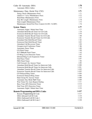 Page 122Caller ID Automatic DISA1 70Automatic DISA Callers
I-70Maintenance Data (Serial Port CN2)
1-71Parity Check (Maintenance Port)
1 71
Odd/Ever1 r’arity (Maintenance Port)l-72
Baud Rate (Maintenance Port)
1-73
Stop Bit Length (Maintenance Port)l-74Data Length (Maintenance Port)
1-75Maintenance Serial Port Flow Control (X-ON 
/ X-OFF)1 76
System TimersAutomatic Night 1 Mode Start Time
Attendant Hold Recall Timer for CO Calls
Extension Hold Recall Timer for CO Calls
Attendant Transfer Recall Timer for CO...