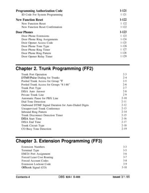 Page 123Programming Authorization CodeID Code For System Programming
New Function ResetNew Function Reset
New Function Reset Confirmation
Door Phones1-123Door Phone Extensions
1 123Door Phone Ring Assignments
1-124Door Opener Access Code
1-125Door Phone Tone Type
1-126Door Phone Ring Timer
1 127Door Phone Ring Pattern
1-128Door Opener Relay Timer
1 129
1-121
1 121
1-122
1 122
1 122
Chapter 2. Trunk Programming (FF2)Trunk Port Operation
DTMF/Pulse Dialing for Trunks
Pooled Trunk Access for Group 
“9’Pooled Trunk...