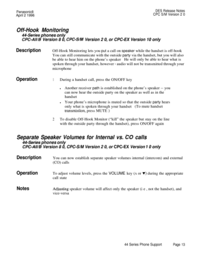 Page 14Panasonic8DES Release Notes
April 2 1996CPC S/M Version 2 0
Off-Hook Monitoring
44-Series phones only
CPC-All/B Version 8 0, CC-S/M Version 2 0, or CPC-EX Version 10 only
DescriptionOff-Hook Monitoring lets you put a call on speaker while the handset is off-hook
You can still communicate with the outside party via the handset, but you will also
be able to hear him on the phone’s speakerHe will only be able to hear what is
spoken through your handset, however 
- audio will not be transmitted through your...