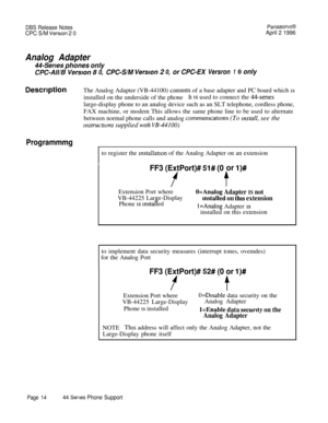 Page 15DBS Release NotesPanasonlcB
CPC S/M Version 2 0April 2 1996
Analog Adapter
44-Series phones only
CPC-All/BVersron80,CPC-S/MVersion20,orCPC-EXVersron10only
DescriptionThe Analog Adapter (VB-44100) conststs of a base adapter and PC board which isinstalled on the underside of the phoneIt 
IS used to connect the 44serieslarge-display phone to an analog device such as an SLT telephone, cordless phone,
FAX machine, or modem This allows the same phone line to be used to alternate
between normal phone calls and...