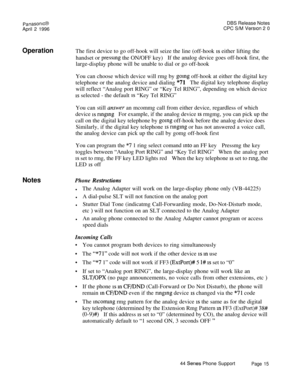 Page 16PanasonlcBDBS Release Notes
April 2 1996CPC S/M Version 2 0
OperationThe first device to go off-hook will seize the line (off-hook is either lifting the
handset or 
pressmg the ON/OFF key)If the analog device goes off-hook first, the
large-display phone will be unable to dial or go off-hook
You can choose which device will rmg by 
going off-hook at either the digital key
telephone or the analog device and dialing 
“71The digital key telephone display
will reflect “Analog port RING” or “Key Tel RING”,...