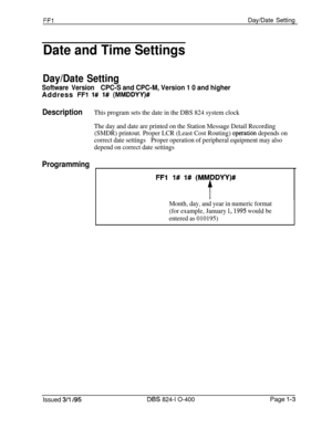 Page 151FFlDay/Date Setting
Date and Time Settings
Day/Date Setting
Software VersionCPC-S and CPC-M, Version 1 0 and higherAddress 
FFl 1# l# (MMDDYY)#
DescriptionThis program sets the date in the DBS 824 system clock
The day and date are printed on the Station Message Detail Recording
(SMDR) printout. Proper LCR (Least Cost Routing) 
operatibn depends on
correct date settingsProper operation of peripheral equipment may also
depend on correct date settings
Programming
Month, day, and year in numeric format
(for...