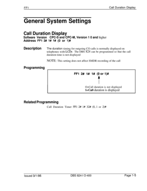 Page 153FFlCall Duration Display
General System Settings
Call Duration Display
Software VersionCPC-S and CPC-M, Version 1 0 and higherAddress 
FFl 2# 1# I# (0 or l)##
DescriptionThe duration timing for outgoing CO calls is normally displayed on
telephones with 
LCDsThe DBS 824 can be programmed so that the callduration time is not displayed
NOTE: This setting does not affect SMDR recording of the call
Programming
FFl 2# l# l# (Oorl)#
O=Call duration is not displayed
l=Call duration is displayed
Related...