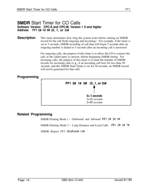 Page 154SMDR Start Timer for CO CallsFFl
SlVlDR Start Timer for CO Calls
Software VersionCPC-S and CPC-M, Version 1 0 and higher
Address
FFl 2# I# 2# (0, 1, or 2)#
DescriptionThis timer determines how long the system waits before starting an SMDR
record for the call (both outgoing and incoming)For example, if the timer is
set to 5 seconds, SMDR recording of call data will begin 5 seconds after an
outgoing number is dialed or 5 seconds after an incoming call is answered
For outgoing calls, the purpose of this...