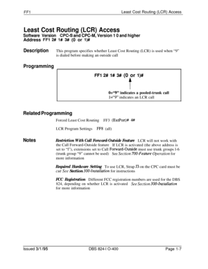 Page 155FFlLeast Cost Routing (LCR) Access
Least Cost Routing (LCR) Access
Software Version@PC-S and CPC-M, Version 1 0 and higherAddress 
FFl 2# 1# 3# (0 or l)#
DescriptionThis program specifies whether Least Cost Routing (LCR) is used when “9”
is dialed before making an outside call
Programming
FFl 2# 1# 3# (0 or l)#
t
0=“9” indicates a pooled-trunk call
1=“9” indicates an LCR call
Related ProgrammingForced Least Cost Routing
FF3 
(ExtPort)# 4#LCR Program Settings
FF8 (all)
NotesRestriction With Call...