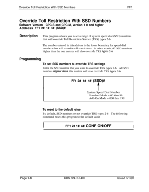 Page 156Override Toll Restriction With SSD NumbersFFl
Override Toll Restriction With SSD Numbers
Software Version
CPC-S and CPC-M, Version 1 0 and higherAddress 
FFl 2# 1# 4# (SSD)#
DescriptionThis program allows you to set a range of system speed dial (SSD) numbers
that will override Toll Restriction Service (TRS) types 2-6
The number entered in this address is the lower boundary for speed dial
numbers that will override toll restrictions
In other words, 
all SSD numbers
higher than the one entered will also...