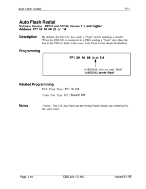 Page 158Auto Flash RedialFFI
Auto Flash RedialSoftware Version
CPC-S and CPC-M, Version 1 0 and higherAddress 
FFl 2# l# 6# (0 or l)#
DescriptionBy default, the REDIAL key sends a “flash” before redialing a number
When the DBS 824 is connected to a PBX sending a “flash” may place the
line to the PBX on hold, in this case, Auto Flash Redial should be disabled
Programming
FFl 2# 1# 6##(0 or l)#
f
O=REDIAL does not send “flash”
l=REDIAL sends “flash”
Related ProgrammingPBX Flash Timer 
FFl 3# 16#Trunk Port Type FF2...