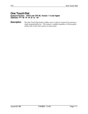 Page 159FFlOne Touch Dial
One Touch Qial
Sofhnrare VersionCPCS and CPC-M, Version 1 0 and higherAddress 
FFl 2# l# 7# (0 or l)#
DescriptionThe One-Touch Dial feature enables users to dial an extension by pressing a
single programmable key
This feature is enabled regardless of the program
setting (One-Touch Dial cannot be deactivated)
Issued 3/l 195D BS 824- 1 O-400Page l-11 