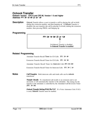 Page 160On hook TransferFFl
Onhook Transfer
Software VersionCPC-S and CPC-M, Version 1 0 and higherAddress 
FFl 2# 1# 8# (0 or l)#
DescriptionOnhook Transfer allows a user to transfer a call by placing the call on hold,
dialing the extension number, and then hanging up
If 
Onhook Transfer is
disabled, the user transfers the call by placing it on hold, dialing the extension
number, then pressing PROG, and hanging up
Programming
FFl 2# I# 8# (0 pr I)#
tO=Onhook Transfer is disabled
l=Onhook Transfer is enabled...