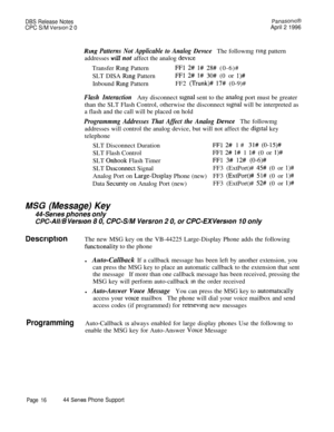 Page 17DBS Release NotesPanasomcB
CPC S/M Version 2 0April 2 1996
Rmg Patterns Not Applicable to Analog DevzceThe followmg rmg pattern
addresses 
will not affect the analog devrceTransfer 
Rmg PatternFFl 2#: l# 28# (0-6)#
SLT DISA 
Rmg PatternFFl 2# 1# 30# (0 or l)#Inbound 
Ring PatternFF2 (Trunk)# 17# (0-9)#
Flash InteractionAny disconnect signal sent to the ana,log port must be greater
than the SLT Flash Control, otherwise the disconnect 
signal will be interpreted as
a flash and the call will be placed on...