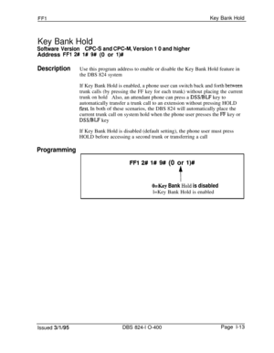 Page 161FF1Key Bank Hold
Key Bank Hold
Software VersionCPC-S and CPC-M, Version 1 0 and higherAddress 
FFl 2# l# 9# (0 or l)##
Description
ProgrammingUse this program address to enable or disable the Key Bank Hold feature in
the DBS 824 systemIf Key Bank Hold is enabled, a phone user can switch back and forth 
behveen
trunk calls (by pressing the FF key for each trunk) without placing the current
trunk on holdAlso, an attendant phone can press a 
DSVBLF key to
automatically transfer a trunk call to an extension...