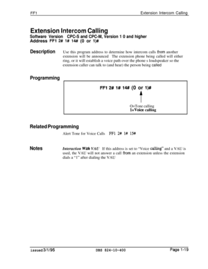 Page 167FFlExtension Intercom Calling
Extension IntercorH Calling
Software VersionCPC-S and CPC-M, Version 1 0 and higherAddress 
FFl 2# l# 14#I (0 or l)#
DescriptionUse this program address to determine how intercom calls from another
extension will be announcedThe extension phone being called will eitherring, or it will establish a voice path over the phone s loudspeaker so the
extension caller can talk to (and hear) the person being called
Programming
FFl 2# l# 14## (0 or l)#
t
O=Tone calling
l=Voice calling...