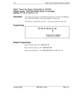 Page 169FFlAlert Tone for Busy Override & OHVA
Alert Tone for Busy Override & OHVA
Software VersionCPC-S and CPC-M, Version 1 0 and higherAddress 
FFl 2# 1# 16# (0 or l)#
DescriptionThis address determines if Attendant Override, Busy Override, and Offhook
Voice Announce (OHVA) calls are preceded by an alert toneThis feature is governed by state law -- some states require the alert tone
Programming
FFl 2# l# 16# (0 or l)#
O=Alert tone is disabledl=Alert tone is enabled
Related ProgrammingBusy Override Send FF3...