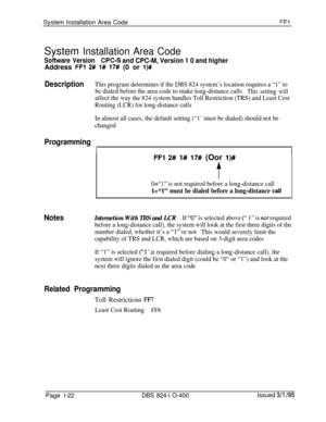 Page 170System Installation Area Code!=Fl
System Installation Area Code
Software VersionWC-S and CPC-M, Version 1 0 and higherAddress 
FFl 2## 1# 17# (0 or l)#
DescriptionThis program determines if the DBS 824 system’s location requires a “1” to
be dialed before the area code to make long-distance calls
This setting will
affect the way the 824 system handles Toll Restriction (TRS) and Least Cost
Routing (LCR) for long-distance calls
In almost all cases, the default setting (“1’ must be dialed) should not be...