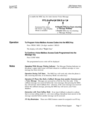 Page 18PanasonicB
April 2 1996
DBS Release Notes
CPC 
S/M Version 2 0to enable the MSC key for Auto-Answer Voice Message
FF3 (ExtPort)# 53# (8 or I)#
ftExtension Port where
VB-44225 Large-Display
Phone is installed
O=Disable MSG key fromreturnin
a “Message Waiting”
l=Enable MSG key for returning
a “Message Waiting”
OperationTo Program Voice Mailbox Access Codes into the MSG KeyPress PROG MSG [16-digit number1 HOLD
The display will reflect 
“Regist Data”
To Confirm a Voice Mailbox Access Code Programmed into...