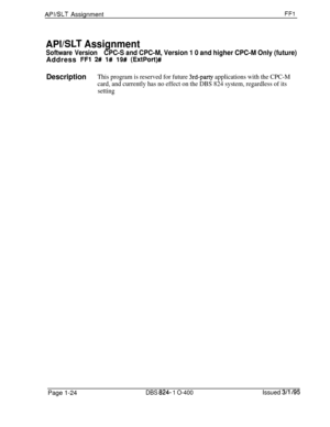 Page 172APVSLT AssignmentFFl
APVSLT Assignment
Software VersionCPC-S and CPC-M, Version 1 0 and higher CPC-M Only (future)Address 
FFl 2# 1# 19# (ExtPort)#
DescriptionThis program is reserved for future 3rd-party applications with the CPC-M
card, and currently has no effect on the DBS 824 system, regardless of its
settingPage 1-24
DBS 824- 1 O-400Issued 3/l /95 