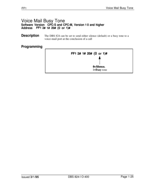 Page 173FFlVoice Mail Busy Tone
Voice Mail Busy Tone
Software VersionCPC-S and CPC-M, Version 1 0 and higher
Address
FFl 2# l# 20## (0 or l)#
DescriptionThe DBS 824 can be set to send either silence (default) or a busy tone to avoice-mail port at the conclusion of a call
Programming
FFI 2# l# 20## (0 or l)#
t
O=Silence,
l=Busy tone
Issued 3/l 195DBS 824-l O-400Page 1-25 