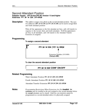 Page 175FF1Second Attendant PositionSecond Attendant Position
Software VersionWC-S and CPC-M, Version 1 0 and higherAddress 
FFl 2# l# 22# (10%699)#
DescriptionThis address assigns a key phone as the second attendant position
The next
two addresses 
F;l 2# l# 23# and FFI 2# 1# 24#) can be used to assign third
and fourth attendant positions
When all line appearances at the first attendant are busy, calls will transfer in
sequence to the second, third, and fourth attendants
If all line appearances
are busy on all...