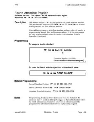 Page 177FFlFourth Attendant Position
Fourth Attendant Position
Software VersionCPC-S and CPC-M, Version 1 0 and higherAddress 
FFl 2# 1# 24# (1019699)#
DescriptionThis address assigns a DBS 824 key phone as the fourth attendant position
The previous two addresses 
(FFl 2# l# 22# and FFl 2# l# 23#) can be used
to assign second and third attendant positions
When 
all line appearances at the fust attendant are busy, calls will transfer in
sequence to the second, third, and fourth attendants
If all line appearances...