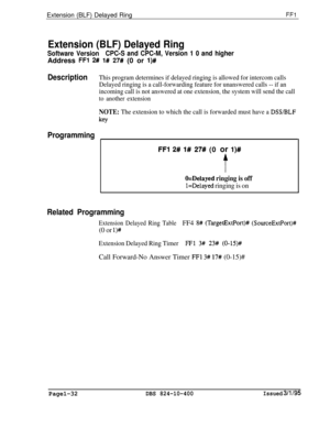 Page 180Extension (BLF) Delayed RingFFl
Extension (BLF) Delayed Ring
Software VersionCPC-S and CPC-M, Version 1 0 and higherAddress 
FFl 2## l# 27# (0 or l)#
DescriptionThis program determines if delayed ringing is allowed for intercom calls
Delayed ringing is a call-forwarding feature for unanswered calls -- if an
incoming call is not answered at one extension, the system will send the call
to another extension
NOTE: The extension to which the call is forwarded must have a DSS/BLF
key
Programming
FFl 2# l# 27#...