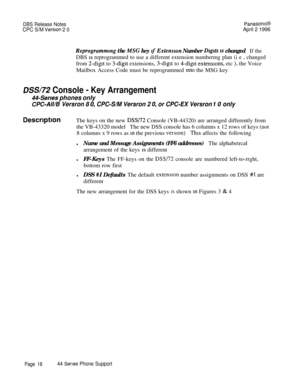 Page 19DBS Release NotesPanasonrc@
CPC S/M Version 2 0April 2 1996
Reprogramming the MSG key tf Extension Number Dlglts 1s changedIf theDBS 
1s reprogrammed to use a different extension numbermg plan (i e , changed
from 
2-digit to 3-digit extensions, 3-digit to 4-digit extensrons, etc ), the Voice
Mailbox Access Code must be reprogrammed 
tnto the MSG key
DSS/72 Console - Key Arrangement
44-Series phones only
CPC-AWE Versron 8 0, CPC-S/M Versron 2 0, or CPC-EX Versron 10 only
DescrlptlonThe keys on the new...