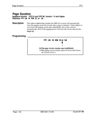 Page 182Page DurationFFl
Page Duration
SoftZ;are VersionCPC-S and CPC-M, Version 1 0 and higherAddress 
FFl 2# l# 29# (0 or l)#
DescriptionThis address determines whether the DBS 824 system will automatically
close the paging circuit 60 seconds after a page is initiatedIf this address is
set to leave the paging circuit open indefinitely, the system will not
automatically close it (the paging person will close the circuit when he/she
hangs UP)
Programming
O=The page circuit remains open indefinitely
l=The paging...