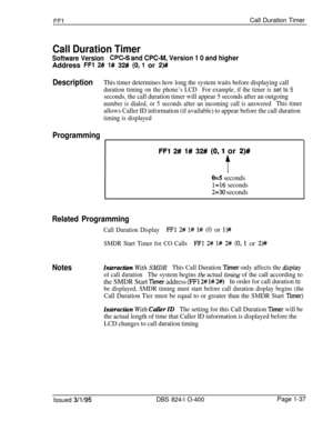 Page 185FFlCall Duration Timer
Call Duration Timer
Software VersionCPC-S and CPC-M, Version 1 0 and higherAddress 
FFl 2# 1# 32# (0,l or 2)#
DescriptionThis timer determines how long the system waits before displaying call
duration timing on the phone’s LCDFor example, if the timer is set to 5
seconds, the call duration timer will appear 5 seconds after an outgoing
number is dialed, or 5 seconds after an incoming call is answeredThis timer
allows Caller ID information (if available) to appear before the call...