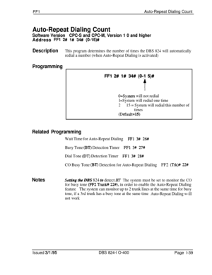 Page 187FFlAuto-Repeat Dialing Count
Auto-Repeat Dialing Count
Software VersionCPC-S and CPC-M, Version 1 0 and higherAddress 
FFl 2# l# 34# (0-15)#
DescriptionThis program determines the number of times the DBS 824 will automatically
redial a number (when Auto-Repeat Dialing is activated)
Programming
FFI 2# l# 34#I (0-l 5)#
t
O=System will not redial
l=System will redial one time
215 = System will redial this number of
times
(Default=15)
Related Programming
Wait Time for Auto-Repeat DialingFFl 3# 26#
Busy Tone...