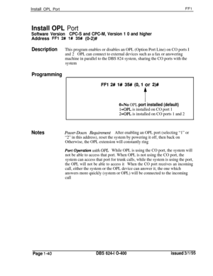 Page 188Install OPL PortFFl
Install OPL Port
Software VersionCPC-S and CPC-M, Version 1 0 and higherAddress 
FFl 2R l# 35# (0-2)#
DescriptionThis program enables or disables an OPL (Option Port Line) on CO ports I
and 2OPL can connect to external devices such as a fax or answering
machine in parallel to the DBS 824 system, sharing the CO ports with the
system
Programming
FFl 2# l# 35# (0,l or 2)#
f
O=No OPL port installed (default)
l=OPL is installed on CO port 1
2=OPL is installed on CO ports 1 and 2...