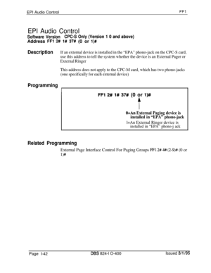 Page 190EPI Audio ControlFFl
EPI Audio Control
Software VersionCPC-S Only (Version 1 0 and above)Address 
FFl 2# l# 37# (0 or l)#
DescriptionIf an external device is installed in the “EPA” phono-jack on the CPC-S card,
use this address to tell the system whether the device is an External Pager or
External Ringer
This address does not apply to the CPC-M card, which has two phono-jacks
(one specifically for each external device)
Programming
I
IFFl 2# l# 37# (0 or l)#
f
O=An External Paging device is
installed in...