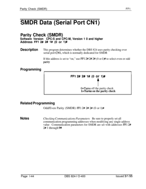 Page 192Parity Check (SMDR)FFl
SMDR Data (Serial Port CNl)
Parity Check (SMDR)
Software VersionCPC-S and CPC-M, Version 1 0 and higherAddress 
FFl 2# 2# l# (0 or l)##
DescriptionThis program determines whether the DBS 824 uses parity checking over
serial port 
CNl, which is normally dedicated for SMDR
If this address is set to “on,” use 
FFl 2# 2# 2# (0 or l># to select even or odd
PetY
Programming
I
I
FFl 2# 2# l# (0 or l)#
f
O=Turns off the parity check
l=Turns on the parity check
Related ProgrammingOdd/Even...