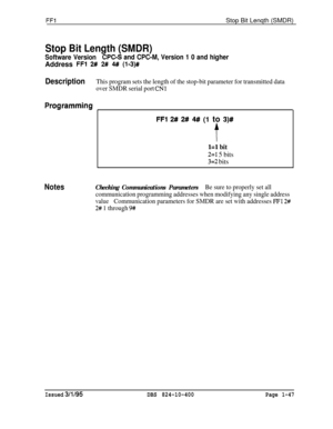 Page 195FFlStop Bit Lenqth (SMDR)
Stop Bit Length (SMDR)
Software VersionCPGS and CPC-M, Version 1 0 and higherAddress 
FFl 2# 2# 4## (l-3)#
DescriptionThis program sets the length of the stop-bit parameter for transmitted data
over SMDR serial port 
CNl
Proghmming
FFl 2# 2# 4## (1 to 3)#
t
l=l bit
2=I 5 bits
3=2 bits
NotesChecking Communications ParametersBe sure to properly set all
communication programming addresses when modifying any single address
valueCommunication parameters for SMDR are set with...