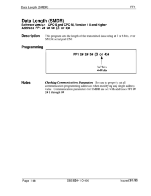 Page 196Data Length (SMDR)FFl
Data Length (SMDR)
Software VerskdPC=S and CPC-M, Version 1 0 and higherAddress 
FFl 2# 2# 5# (3 or 4)#
DescriptionThis program sets the length of the transmitted data string at 7 or 8 bits, over
SMDR serial port 
CNl
Programming
II
FFl 2# 2# 5## (3 or 4)#
t
3=7 bits
4=8 bits
NotesChecking Communicaticins ParametersBe sure to properly set all
communication programming addresses when modifying any single address
valueCommunication parameters for SMDR are set with addresses 
FF1 2#...