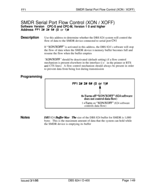 Page 197FFlSMDR Serial Port Flow Control (XON / XOFF)
SMDR Serial Port Flow Control (XON / XOFF)
Software Version
CPC-S and CPC-M, Version 1 0 and higherAddress 
FFl 2# 2# 6# (0 or l)#
DescriptionUse this address to determine whether the DBS 824 system will control the
flow of data to the SMDR device connected to serial port 
CNl
If “XON/XOFF” is activated in this address, the DBS 824’s software will stopthe flow of data when the SMDR device 
s memory buffer becomes full and
resume the flow when the buffer...