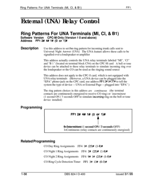 Page 204Ring Patterns For UNA Terminals (Ml, Cl, & Bl)FFl
External (UNA) Relay Control
Ring Patterns For UNA Terminals (Ml, Cl, & Bl)
Software VersionCPC-M Only (Version 1 0 and above)
Address
FFl 2# 4## l# (0 or l)#
DescriptionUse this address to set the ring pattern for incoming trunk calls sent to
Universal Night Answer (UNA)The UNA feature allows these calls to be
signalled over a loudspeaker or amplifier
This address actually controls the UNA relay terminals labeled “Ml”, ‘Cl”
and “B 1 ’ (located on...