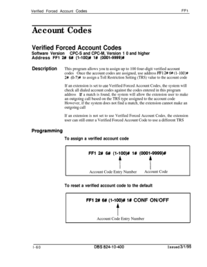 Page 208Verified Forced Account CodesFF1
Account Codes
Verified Forced Account Codes
Software VersionCPC-S and CPC-M, Version 1 0 and higherAddress 
FFl 2# W (l-lOO)# l# (OOOl-9999)R
DescriptionThis program allows you to assign up to 100 four-digit verified account
codesOnce the account codes are assigned, use address 
FFl 2# 6# (l- lOO)#
2# (0-7)# to assign a Toll Restriction Setting (TRS) value to the account code
If an extension is set to use Verified Forced Account Codes, the system will
check all dialed...