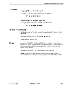 Page 209FFIVerified Forced Account Codes
ExamplesAssigning 1234 as Account Code 1
To assign1234” as Account Code 1, enter this address
FFl 2## 6# l# l# 1234#Assigning 9999 as Account Code 100
To assign “9999” as Account Code 100, enter this address
FTl2# 6## loo## l# 9999#
Related Programming
Toll Restriction For Verified Forced Account Codes FFl 2# 6# (l-lOO)#
2# (O-7)4+Forced Account Codes FF3 
(ExtPort)# 5# (0 or l)#
Toll Restriction Settings FF7
NotesInteraction With TRSThe default TRS type for Verified...