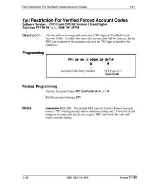 Page 210Toll Restriction For Verified Forced Account CodesFFl
Toll Restriction For Verified Forced Account Codes
Software VersionCPC-S and CPC-M, Version 1 0 and higherAddress 
FFl 2# 6# (l-l OO)# 2# (0-7)#Description
Programming
Use this address to assign toll restriction (TRS) types to Verified Forced
Account Codes
A caller who enters the account code will be restricted by the
TRS type assigned to the ucc~unt code (not the TRS type assigned to the
extension)
FFl 2# 6#! (l-lOO)# 2# (O-7)#
t f
Account Code Entry...