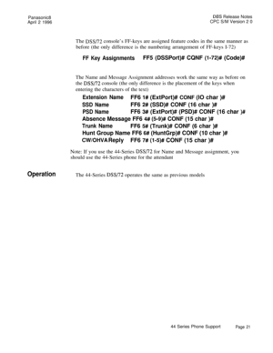 Page 22Panasonic8DE3.S Release Notes
April 2 1996CPC S/M Version 2 0
The 
DSS/72 console’s FF-keys are assigned feature codes in the same manner as
before (the only difference is the numbering arrangement of FF-keys I-72)
FF Key AssignmentsFF5 (DSSPort)# CQNF (l-72)# (Code)#The Name and Message Assignment addresses work the same way as before on
the 
~~~172 console (the only difference is the placement of the keys when
entering the characters of the text)
Extension NameFF6 I# (ExtPort)# CONF (IO char )#
SSD...