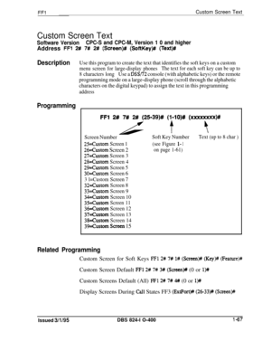 Page 215FFlCustom Screen Text
Custom Screen Text
Software VersionCPC-S and CPC-M, Version 1 0 and higherAddress 
FFl 2# 7# 2# (Screen)# (SoftKey)# (Text)#
DescriptionUse this program to create the text that identifies the soft keys on a custom
menu screen for large-display phonesThe text for each soft key can be up to
8 characters long
Use a DSS/I2 console (with alphabetic keys) or the remote
programming mode on a large-display phone (scroll through the alphabetic
characters on the digital keypad) to assign the...