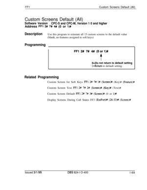 Page 217FFlCustom Screens Default (All)
Custom Screens Default (All)
Software Version
CPC-S and CPC-M, Version 1 0 and higherAddress 
FFl 2# 7# 4#/ (0 or l)#
DescriptionUse this program to reinstate all 15 custom screens to the default value(blank, no features assigned to soft keys)
Programming
FFl 2# 7# 4## (Oorl)#
f
O=Do not return to default setting
l=Return to default setting
Related ProgrammingCustom Screen for Soft Keys 
FFl 2# 7# 1# (Screen)# (Key)# (Feature)#Custom Screen Text 
FFl 2# 7# 2# (Screen)#...