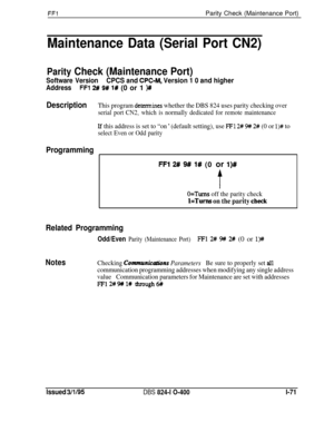 Page 219FFlParity Check (Maintenance Port)
Maintenance Data (Serial Port CN2)
Parity Check (Maintenance Port)
Software VersionCPCS and CPC-M, Version 1 0 and higher
AddressFFl 2# 9# 1# (0 or 1 )#
DescriptionThis program determines whether the DBS 824 uses parity checking over
serial port CN2, which is normally dedicated for remote maintenance
If this address is set to “on ’ (default setting), use FFl 2# !J# 2# (0 or l)# to
select Even or Odd parity
Programming
FFl 2# 9# l# (0 or l)#
t
O=Tums off the parity...