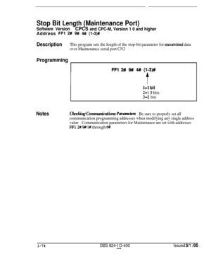 Page 222Stop Bit Length (Maintenance Port)
Software VersionCPCS and CPC-M, Version 1 0 and higherAddress 
FFl 2# 9# 4-N (193)#
DescriptionThis program sets the length of the stop-bit parameter for a-ansmitted data
over Maintenance serial port CN2
Programming
FFI 2# 9# 4## (l-3)#
l=l bit
2=15 bits
3=2 bits
NotesChecking Communications ParameterBe sure to properly set all
communication programming addresses when modifying any single address
valueCommunication parameters for Maintenance are set with addresses
FF12#...