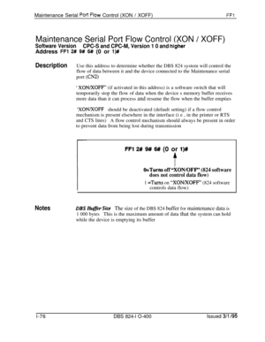 Page 224Maintenance Serial POR Flow Control (XON / XOFF)FFlMaintenance Serial Port Flow Control (XON 
/ XOFF)
Software VersionCPC-S and CPC-M, Version 1 0 and higherAddress 
FFl 2# 9# 6# (0 or l)#
DescriptionUse this address to determine whether the DBS 824 system will control the
flow of data between it and the device connected to the Maintenance serial
port 
(CN2)
‘ XON/XOFF’ (if activated in this address) is a software switch that will
temporarily stop the flow of data when the device s memory buffer...