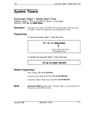 Page 225FFlAutomatic Night 1 Mode Start Time
System Timers
Automatic Night 1 Mode Start Time
Software VersionCPC-S and CPC-M, Version 1 0 and higherAddress 
FFl 3## 1# (OOOO-2359)#
DescriptionThis option sets a time for the DBS 824 to automatically switch from ‘Day
to ‘Night 1’ mode This program uses the 
24-hour time format.
Programming
To set the automatic Night 1 mode start time
FFl 3# l# (000012359)#
t
Night 1 Mode Start Time
(in 
24-hour format)
FFl 3# l# CONF ON/OFF
To disable the automatic Night 1 mode...