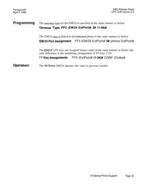 Page 24PanasomcB
April 2 1996
DEE Release Notes
CPC S/M Version 2 0
ProgrammmgThe termma type for the EM/24 1s specified m the same manner as before
Terminal Type FF3 (EM/24 ExtPort)# 2# (l-48)#The EM/24 
unit 1s linked to Its extension phone in the same manner as before
EM/24 Port AssignmentFF3 (EM/24 ExtPort)# 3# (phone ExtPort)#
The 
EM/24’s FF-keys are assigned feature codes in the same manner as before (the
only difference 
1s the numbenng arrangement of FF-keys l-24)
FF Key AssignmentsFF5 (ExtPort)#...