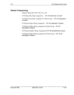 Page 253FFlCO Delayed Ring Timer
Related ProgrammingDelayed Ring 
FFl 2# l# 21# (0 or l)#
CO Delayed Day Ring AssignmentsFF4 5# (ExtPort)## (Trunk)#
CO Delayed Day Ring Assignments for Hunt GroupsFF4 5# (HuntGrp)#
(Trunk)#
CO Delayed Night 1 Ring AssignmentsFF4 6# (Ext.Port)# (Trunk)#
CO Delayed Night 1 Ring Assignments for Hunt GroupsFF4 6#
(Hunffirp)# (Trunk)#
CO Delayed Night 2 Ring Assignments FF4 9# 2# (ExtPort)# (Trunk)#
CO Delayed Night 2 Ring Assignments for Hunt GroupsFF4 9# 2#
(HuntGrp)# (Trunk)#...