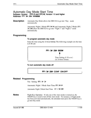 Page 257FFlAutomatic Day Mode Start Time
Automatic Day Mode Start Time
Software VersionCPC-S and CPC-M, Version 1 0 and higherAddress 
FFl 3## 25# HHMM#
DescriptionAutomatic Day Mode allows the DBS 824 to go into “Day
modeautomatically
Automatic Night 1 Mode (FFl 3# I#) and Automatic Night 2 Mode (FFI
3# 29#) allow the DBS 824 to go into “Night 1” and “Night 2” mode
automatically
Programming
To program automatic day mode
Enter the time using the 24-hour format. The following example sets the time
to830am
FFl W...